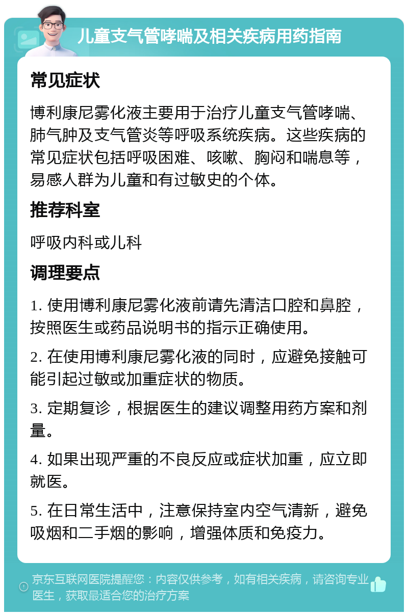 儿童支气管哮喘及相关疾病用药指南 常见症状 博利康尼雾化液主要用于治疗儿童支气管哮喘、肺气肿及支气管炎等呼吸系统疾病。这些疾病的常见症状包括呼吸困难、咳嗽、胸闷和喘息等，易感人群为儿童和有过敏史的个体。 推荐科室 呼吸内科或儿科 调理要点 1. 使用博利康尼雾化液前请先清洁口腔和鼻腔，按照医生或药品说明书的指示正确使用。 2. 在使用博利康尼雾化液的同时，应避免接触可能引起过敏或加重症状的物质。 3. 定期复诊，根据医生的建议调整用药方案和剂量。 4. 如果出现严重的不良反应或症状加重，应立即就医。 5. 在日常生活中，注意保持室内空气清新，避免吸烟和二手烟的影响，增强体质和免疫力。