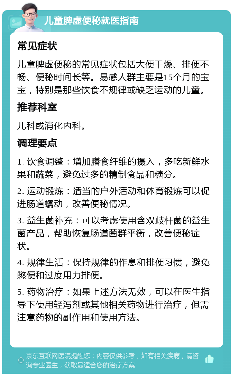 儿童脾虚便秘就医指南 常见症状 儿童脾虚便秘的常见症状包括大便干燥、排便不畅、便秘时间长等。易感人群主要是15个月的宝宝，特别是那些饮食不规律或缺乏运动的儿童。 推荐科室 儿科或消化内科。 调理要点 1. 饮食调整：增加膳食纤维的摄入，多吃新鲜水果和蔬菜，避免过多的精制食品和糖分。 2. 运动锻炼：适当的户外活动和体育锻炼可以促进肠道蠕动，改善便秘情况。 3. 益生菌补充：可以考虑使用含双歧杆菌的益生菌产品，帮助恢复肠道菌群平衡，改善便秘症状。 4. 规律生活：保持规律的作息和排便习惯，避免憋便和过度用力排便。 5. 药物治疗：如果上述方法无效，可以在医生指导下使用轻泻剂或其他相关药物进行治疗，但需注意药物的副作用和使用方法。