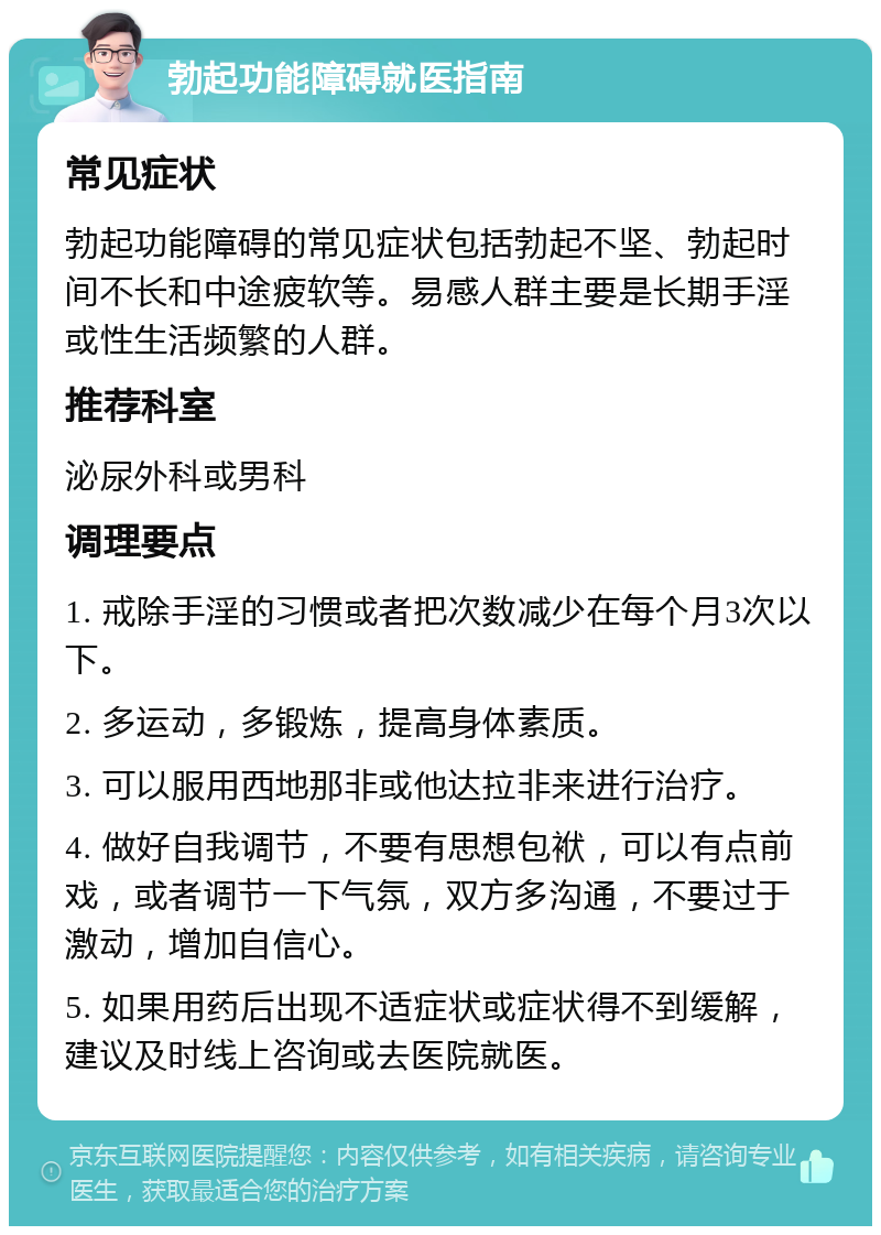 勃起功能障碍就医指南 常见症状 勃起功能障碍的常见症状包括勃起不坚、勃起时间不长和中途疲软等。易感人群主要是长期手淫或性生活频繁的人群。 推荐科室 泌尿外科或男科 调理要点 1. 戒除手淫的习惯或者把次数减少在每个月3次以下。 2. 多运动，多锻炼，提高身体素质。 3. 可以服用西地那非或他达拉非来进行治疗。 4. 做好自我调节，不要有思想包袱，可以有点前戏，或者调节一下气氛，双方多沟通，不要过于激动，增加自信心。 5. 如果用药后出现不适症状或症状得不到缓解，建议及时线上咨询或去医院就医。