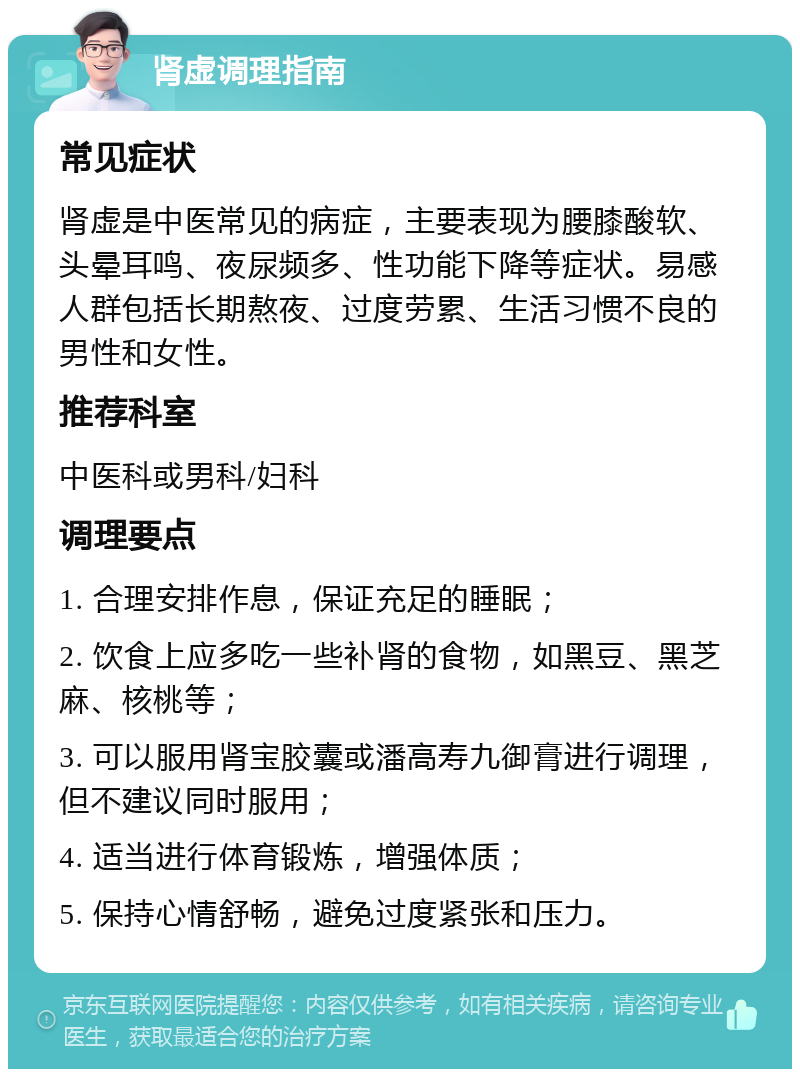 肾虚调理指南 常见症状 肾虚是中医常见的病症，主要表现为腰膝酸软、头晕耳鸣、夜尿频多、性功能下降等症状。易感人群包括长期熬夜、过度劳累、生活习惯不良的男性和女性。 推荐科室 中医科或男科/妇科 调理要点 1. 合理安排作息，保证充足的睡眠； 2. 饮食上应多吃一些补肾的食物，如黑豆、黑芝麻、核桃等； 3. 可以服用肾宝胶囊或潘高寿九御膏进行调理，但不建议同时服用； 4. 适当进行体育锻炼，增强体质； 5. 保持心情舒畅，避免过度紧张和压力。