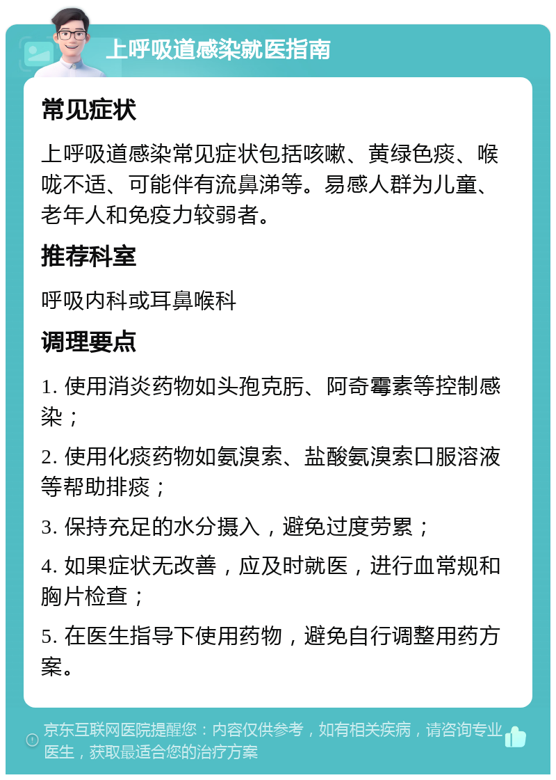 上呼吸道感染就医指南 常见症状 上呼吸道感染常见症状包括咳嗽、黄绿色痰、喉咙不适、可能伴有流鼻涕等。易感人群为儿童、老年人和免疫力较弱者。 推荐科室 呼吸内科或耳鼻喉科 调理要点 1. 使用消炎药物如头孢克肟、阿奇霉素等控制感染； 2. 使用化痰药物如氨溴索、盐酸氨溴索口服溶液等帮助排痰； 3. 保持充足的水分摄入，避免过度劳累； 4. 如果症状无改善，应及时就医，进行血常规和胸片检查； 5. 在医生指导下使用药物，避免自行调整用药方案。