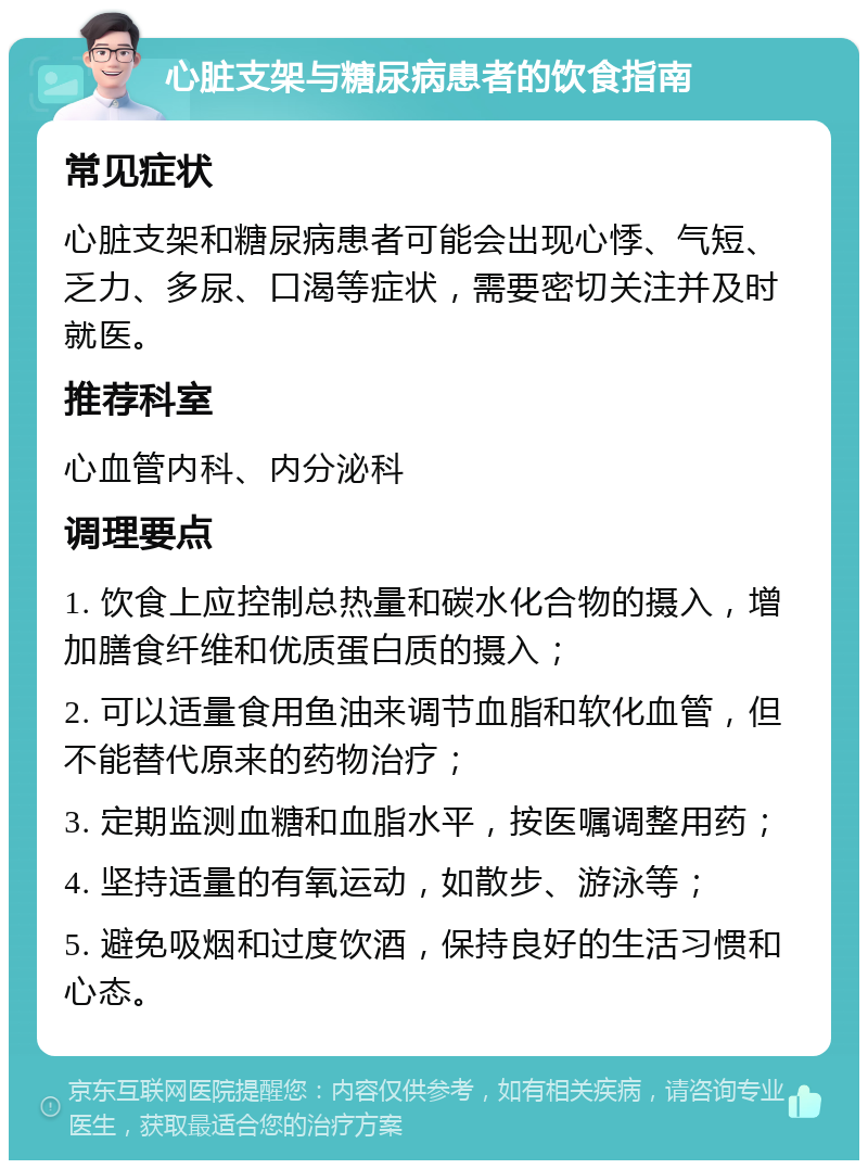 心脏支架与糖尿病患者的饮食指南 常见症状 心脏支架和糖尿病患者可能会出现心悸、气短、乏力、多尿、口渴等症状，需要密切关注并及时就医。 推荐科室 心血管内科、内分泌科 调理要点 1. 饮食上应控制总热量和碳水化合物的摄入，增加膳食纤维和优质蛋白质的摄入； 2. 可以适量食用鱼油来调节血脂和软化血管，但不能替代原来的药物治疗； 3. 定期监测血糖和血脂水平，按医嘱调整用药； 4. 坚持适量的有氧运动，如散步、游泳等； 5. 避免吸烟和过度饮酒，保持良好的生活习惯和心态。