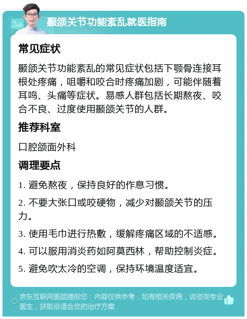 颞颌关节功能紊乱就医指南 常见症状 颞颌关节功能紊乱的常见症状包括下颚骨连接耳根处疼痛，咀嚼和咬合时疼痛加剧，可能伴随着耳鸣、头痛等症状。易感人群包括长期熬夜、咬合不良、过度使用颞颌关节的人群。 推荐科室 口腔颌面外科 调理要点 1. 避免熬夜，保持良好的作息习惯。 2. 不要大张口或咬硬物，减少对颞颌关节的压力。 3. 使用毛巾进行热敷，缓解疼痛区域的不适感。 4. 可以服用消炎药如阿莫西林，帮助控制炎症。 5. 避免吹太冷的空调，保持环境温度适宜。