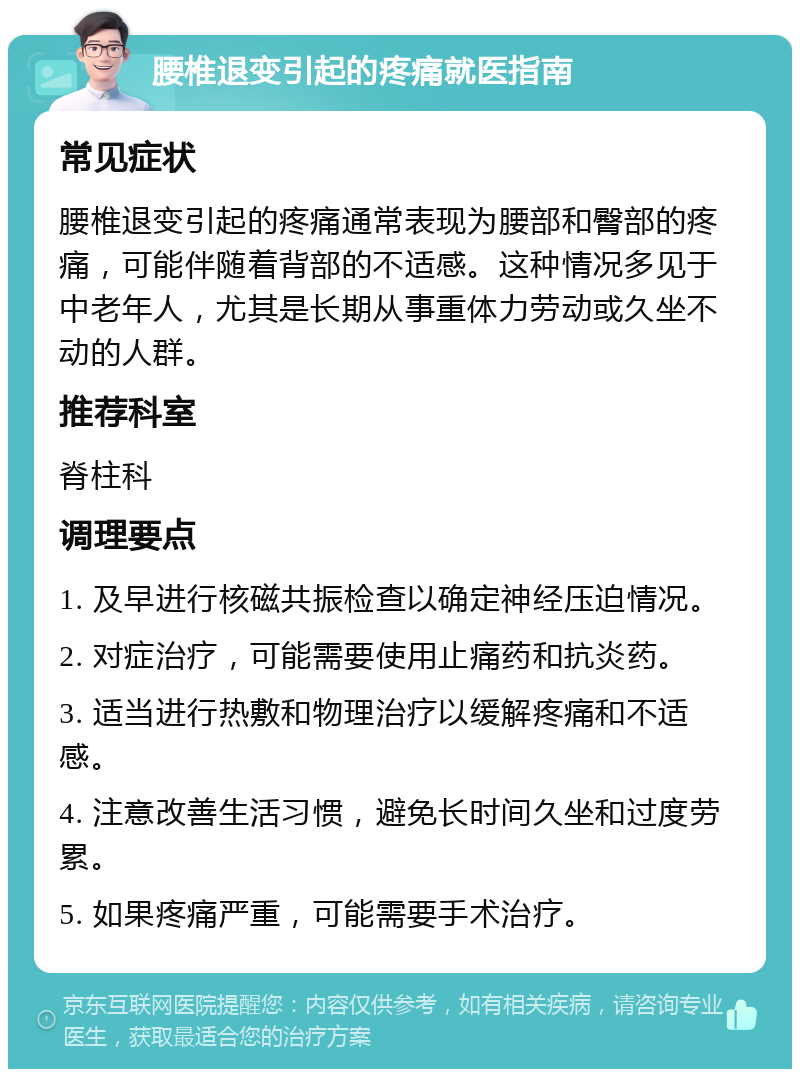 腰椎退变引起的疼痛就医指南 常见症状 腰椎退变引起的疼痛通常表现为腰部和臀部的疼痛，可能伴随着背部的不适感。这种情况多见于中老年人，尤其是长期从事重体力劳动或久坐不动的人群。 推荐科室 脊柱科 调理要点 1. 及早进行核磁共振检查以确定神经压迫情况。 2. 对症治疗，可能需要使用止痛药和抗炎药。 3. 适当进行热敷和物理治疗以缓解疼痛和不适感。 4. 注意改善生活习惯，避免长时间久坐和过度劳累。 5. 如果疼痛严重，可能需要手术治疗。