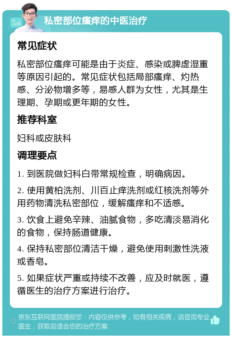 私密部位瘙痒的中医治疗 常见症状 私密部位瘙痒可能是由于炎症、感染或脾虚湿重等原因引起的。常见症状包括局部瘙痒、灼热感、分泌物增多等，易感人群为女性，尤其是生理期、孕期或更年期的女性。 推荐科室 妇科或皮肤科 调理要点 1. 到医院做妇科白带常规检查，明确病因。 2. 使用黄柏洗剂、川百止痒洗剂或红核洗剂等外用药物清洗私密部位，缓解瘙痒和不适感。 3. 饮食上避免辛辣、油腻食物，多吃清淡易消化的食物，保持肠道健康。 4. 保持私密部位清洁干燥，避免使用刺激性洗液或香皂。 5. 如果症状严重或持续不改善，应及时就医，遵循医生的治疗方案进行治疗。