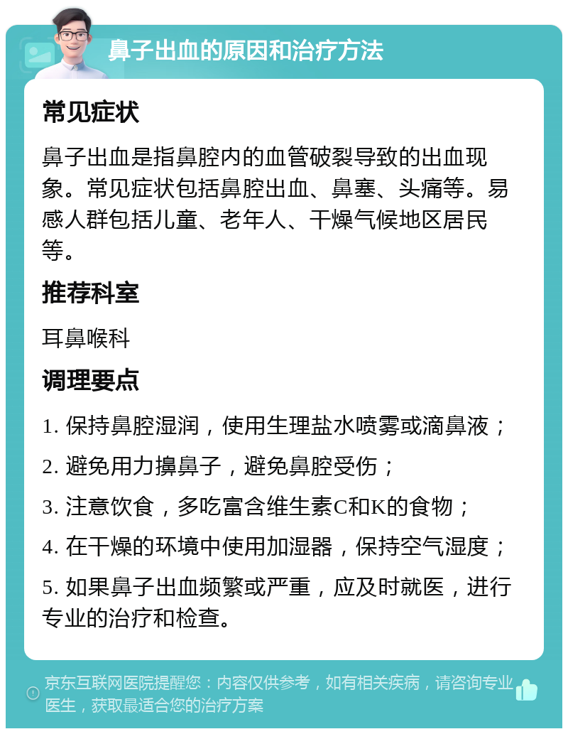 鼻子出血的原因和治疗方法 常见症状 鼻子出血是指鼻腔内的血管破裂导致的出血现象。常见症状包括鼻腔出血、鼻塞、头痛等。易感人群包括儿童、老年人、干燥气候地区居民等。 推荐科室 耳鼻喉科 调理要点 1. 保持鼻腔湿润，使用生理盐水喷雾或滴鼻液； 2. 避免用力擤鼻子，避免鼻腔受伤； 3. 注意饮食，多吃富含维生素C和K的食物； 4. 在干燥的环境中使用加湿器，保持空气湿度； 5. 如果鼻子出血频繁或严重，应及时就医，进行专业的治疗和检查。