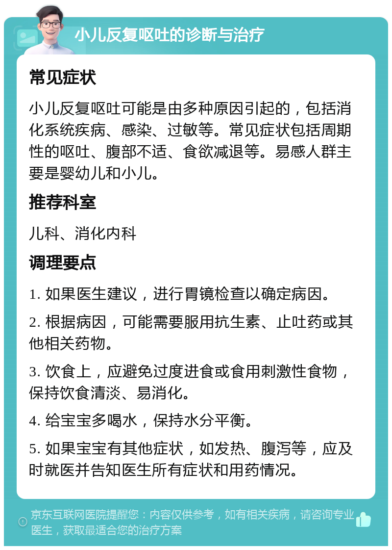 小儿反复呕吐的诊断与治疗 常见症状 小儿反复呕吐可能是由多种原因引起的，包括消化系统疾病、感染、过敏等。常见症状包括周期性的呕吐、腹部不适、食欲减退等。易感人群主要是婴幼儿和小儿。 推荐科室 儿科、消化内科 调理要点 1. 如果医生建议，进行胃镜检查以确定病因。 2. 根据病因，可能需要服用抗生素、止吐药或其他相关药物。 3. 饮食上，应避免过度进食或食用刺激性食物，保持饮食清淡、易消化。 4. 给宝宝多喝水，保持水分平衡。 5. 如果宝宝有其他症状，如发热、腹泻等，应及时就医并告知医生所有症状和用药情况。