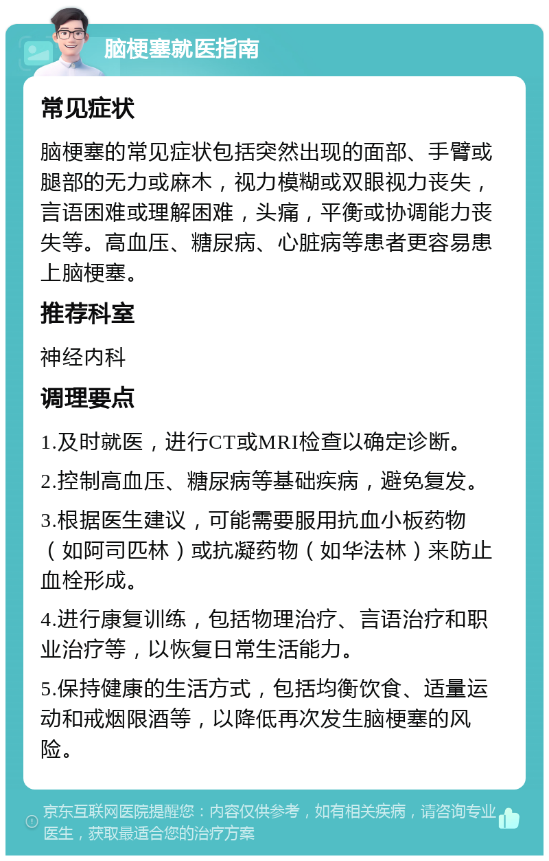 脑梗塞就医指南 常见症状 脑梗塞的常见症状包括突然出现的面部、手臂或腿部的无力或麻木，视力模糊或双眼视力丧失，言语困难或理解困难，头痛，平衡或协调能力丧失等。高血压、糖尿病、心脏病等患者更容易患上脑梗塞。 推荐科室 神经内科 调理要点 1.及时就医，进行CT或MRI检查以确定诊断。 2.控制高血压、糖尿病等基础疾病，避免复发。 3.根据医生建议，可能需要服用抗血小板药物（如阿司匹林）或抗凝药物（如华法林）来防止血栓形成。 4.进行康复训练，包括物理治疗、言语治疗和职业治疗等，以恢复日常生活能力。 5.保持健康的生活方式，包括均衡饮食、适量运动和戒烟限酒等，以降低再次发生脑梗塞的风险。