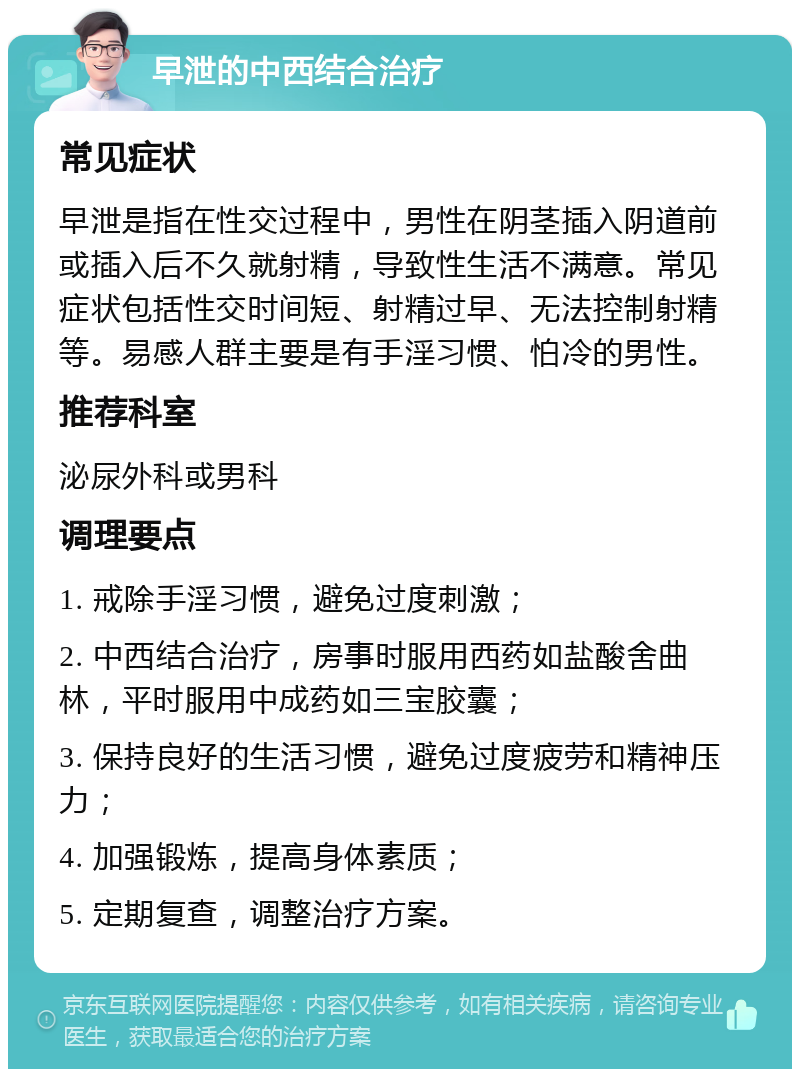 早泄的中西结合治疗 常见症状 早泄是指在性交过程中，男性在阴茎插入阴道前或插入后不久就射精，导致性生活不满意。常见症状包括性交时间短、射精过早、无法控制射精等。易感人群主要是有手淫习惯、怕冷的男性。 推荐科室 泌尿外科或男科 调理要点 1. 戒除手淫习惯，避免过度刺激； 2. 中西结合治疗，房事时服用西药如盐酸舍曲林，平时服用中成药如三宝胶囊； 3. 保持良好的生活习惯，避免过度疲劳和精神压力； 4. 加强锻炼，提高身体素质； 5. 定期复查，调整治疗方案。