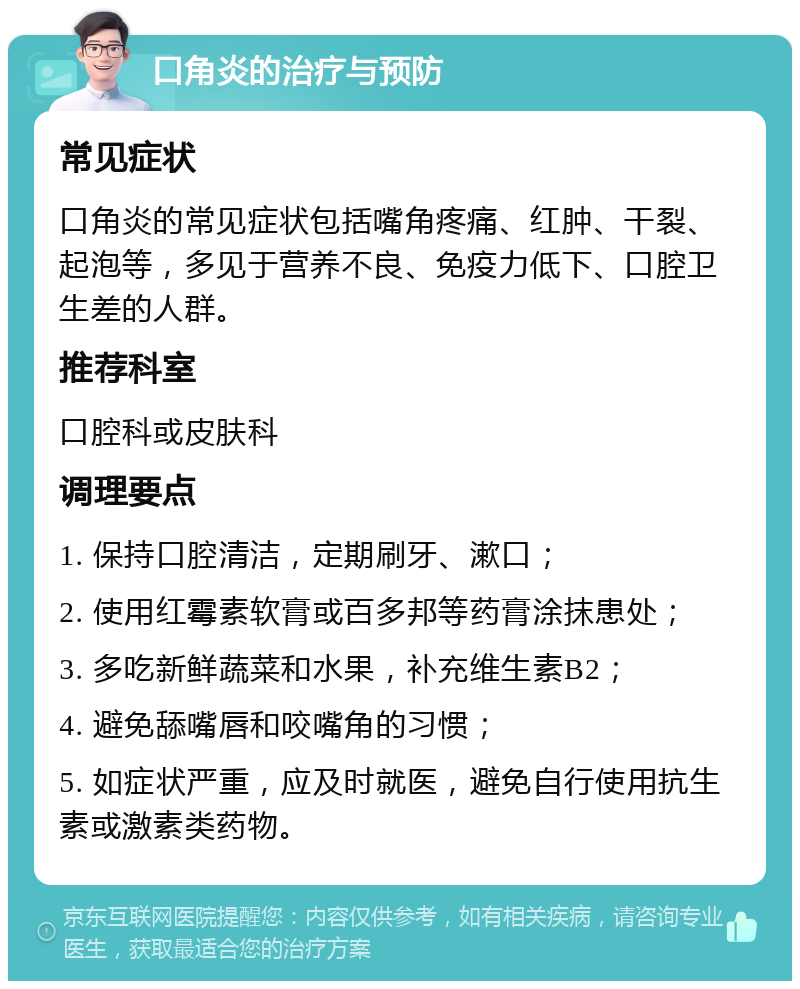 口角炎的治疗与预防 常见症状 口角炎的常见症状包括嘴角疼痛、红肿、干裂、起泡等，多见于营养不良、免疫力低下、口腔卫生差的人群。 推荐科室 口腔科或皮肤科 调理要点 1. 保持口腔清洁，定期刷牙、漱口； 2. 使用红霉素软膏或百多邦等药膏涂抹患处； 3. 多吃新鲜蔬菜和水果，补充维生素B2； 4. 避免舔嘴唇和咬嘴角的习惯； 5. 如症状严重，应及时就医，避免自行使用抗生素或激素类药物。