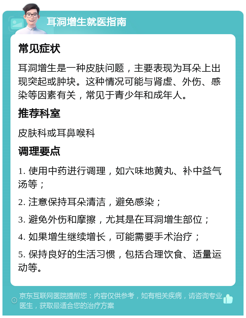 耳洞增生就医指南 常见症状 耳洞增生是一种皮肤问题，主要表现为耳朵上出现突起或肿块。这种情况可能与肾虚、外伤、感染等因素有关，常见于青少年和成年人。 推荐科室 皮肤科或耳鼻喉科 调理要点 1. 使用中药进行调理，如六味地黄丸、补中益气汤等； 2. 注意保持耳朵清洁，避免感染； 3. 避免外伤和摩擦，尤其是在耳洞增生部位； 4. 如果增生继续增长，可能需要手术治疗； 5. 保持良好的生活习惯，包括合理饮食、适量运动等。