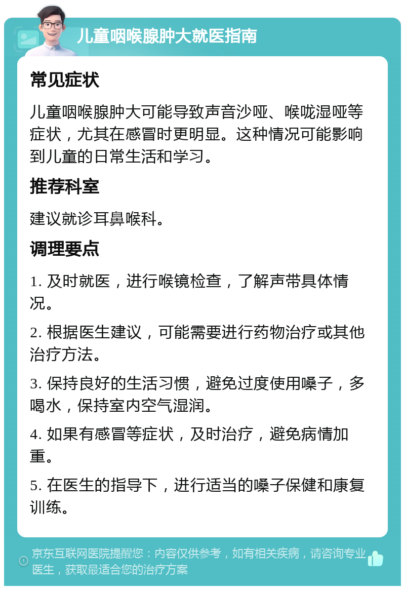 儿童咽喉腺肿大就医指南 常见症状 儿童咽喉腺肿大可能导致声音沙哑、喉咙湿哑等症状，尤其在感冒时更明显。这种情况可能影响到儿童的日常生活和学习。 推荐科室 建议就诊耳鼻喉科。 调理要点 1. 及时就医，进行喉镜检查，了解声带具体情况。 2. 根据医生建议，可能需要进行药物治疗或其他治疗方法。 3. 保持良好的生活习惯，避免过度使用嗓子，多喝水，保持室内空气湿润。 4. 如果有感冒等症状，及时治疗，避免病情加重。 5. 在医生的指导下，进行适当的嗓子保健和康复训练。