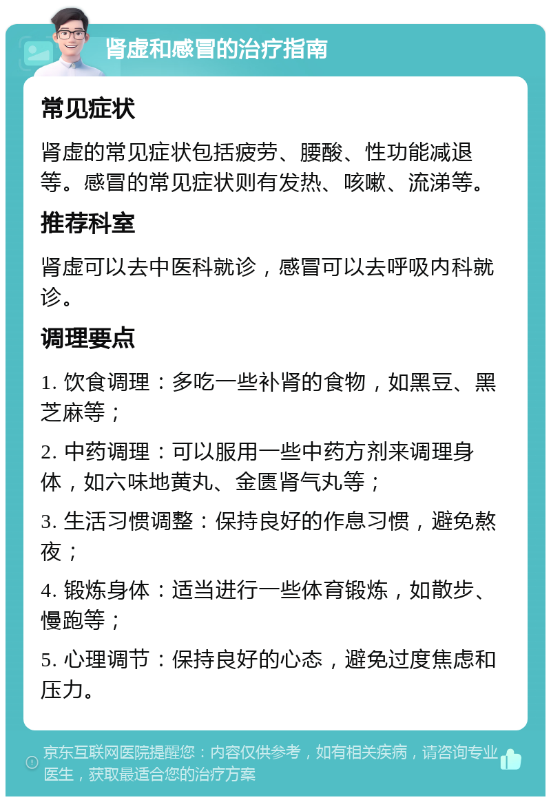 肾虚和感冒的治疗指南 常见症状 肾虚的常见症状包括疲劳、腰酸、性功能减退等。感冒的常见症状则有发热、咳嗽、流涕等。 推荐科室 肾虚可以去中医科就诊，感冒可以去呼吸内科就诊。 调理要点 1. 饮食调理：多吃一些补肾的食物，如黑豆、黑芝麻等； 2. 中药调理：可以服用一些中药方剂来调理身体，如六味地黄丸、金匮肾气丸等； 3. 生活习惯调整：保持良好的作息习惯，避免熬夜； 4. 锻炼身体：适当进行一些体育锻炼，如散步、慢跑等； 5. 心理调节：保持良好的心态，避免过度焦虑和压力。