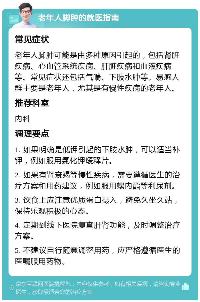 老年人脚肿的就医指南 常见症状 老年人脚肿可能是由多种原因引起的，包括肾脏疾病、心血管系统疾病、肝脏疾病和血液疾病等。常见症状还包括气喘、下肢水肿等。易感人群主要是老年人，尤其是有慢性疾病的老年人。 推荐科室 内科 调理要点 1. 如果明确是低钾引起的下肢水肿，可以适当补钾，例如服用氯化钾缓释片。 2. 如果有肾衰竭等慢性疾病，需要遵循医生的治疗方案和用药建议，例如服用螺内酯等利尿剂。 3. 饮食上应注意优质蛋白摄入，避免久坐久站，保持乐观积极的心态。 4. 定期到线下医院复查肝肾功能，及时调整治疗方案。 5. 不建议自行随意调整用药，应严格遵循医生的医嘱服用药物。