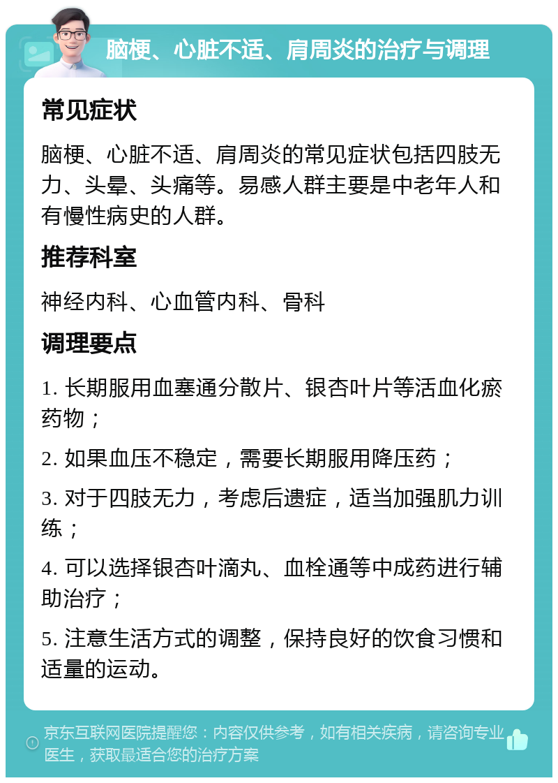 脑梗、心脏不适、肩周炎的治疗与调理 常见症状 脑梗、心脏不适、肩周炎的常见症状包括四肢无力、头晕、头痛等。易感人群主要是中老年人和有慢性病史的人群。 推荐科室 神经内科、心血管内科、骨科 调理要点 1. 长期服用血塞通分散片、银杏叶片等活血化瘀药物； 2. 如果血压不稳定，需要长期服用降压药； 3. 对于四肢无力，考虑后遗症，适当加强肌力训练； 4. 可以选择银杏叶滴丸、血栓通等中成药进行辅助治疗； 5. 注意生活方式的调整，保持良好的饮食习惯和适量的运动。