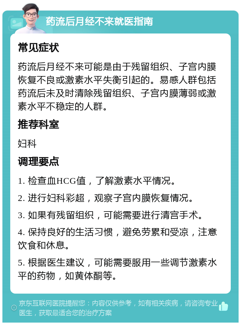 药流后月经不来就医指南 常见症状 药流后月经不来可能是由于残留组织、子宫内膜恢复不良或激素水平失衡引起的。易感人群包括药流后未及时清除残留组织、子宫内膜薄弱或激素水平不稳定的人群。 推荐科室 妇科 调理要点 1. 检查血HCG值，了解激素水平情况。 2. 进行妇科彩超，观察子宫内膜恢复情况。 3. 如果有残留组织，可能需要进行清宫手术。 4. 保持良好的生活习惯，避免劳累和受凉，注意饮食和休息。 5. 根据医生建议，可能需要服用一些调节激素水平的药物，如黄体酮等。