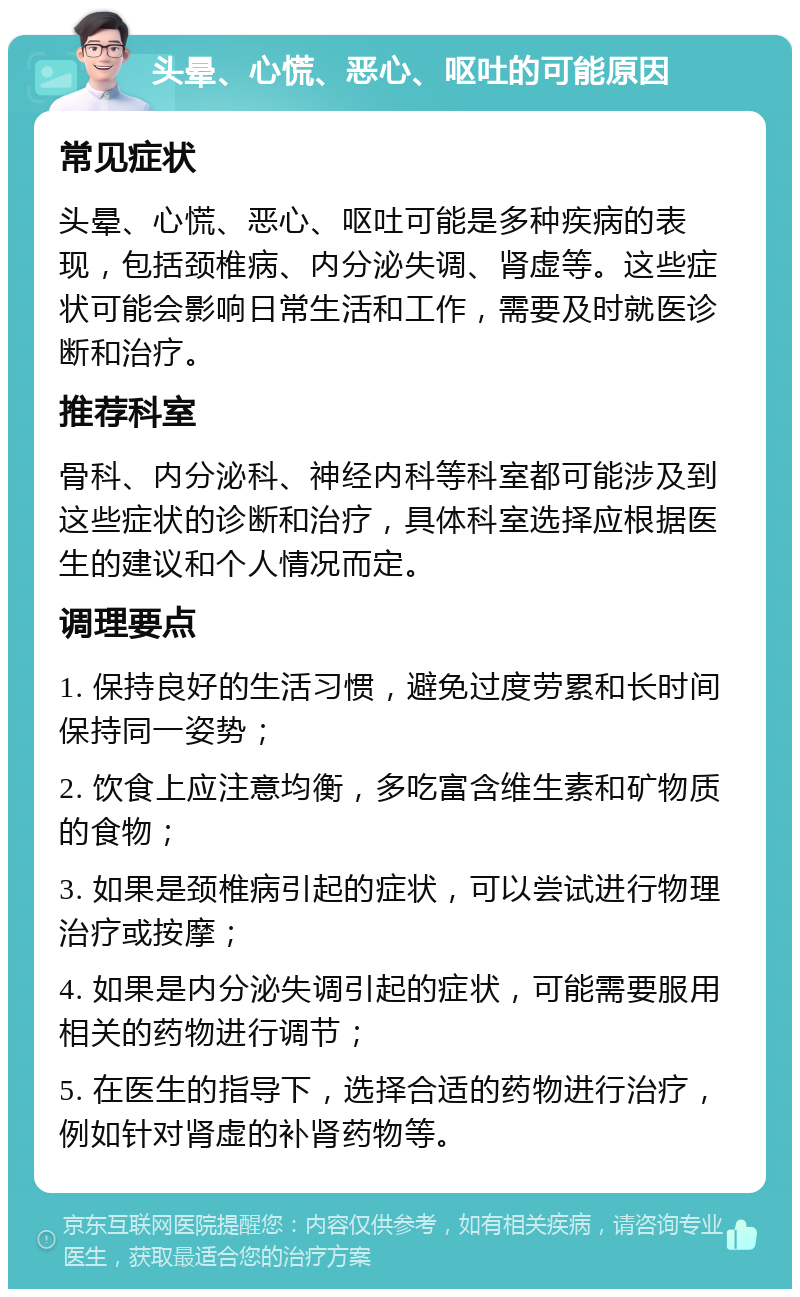 头晕、心慌、恶心、呕吐的可能原因 常见症状 头晕、心慌、恶心、呕吐可能是多种疾病的表现，包括颈椎病、内分泌失调、肾虚等。这些症状可能会影响日常生活和工作，需要及时就医诊断和治疗。 推荐科室 骨科、内分泌科、神经内科等科室都可能涉及到这些症状的诊断和治疗，具体科室选择应根据医生的建议和个人情况而定。 调理要点 1. 保持良好的生活习惯，避免过度劳累和长时间保持同一姿势； 2. 饮食上应注意均衡，多吃富含维生素和矿物质的食物； 3. 如果是颈椎病引起的症状，可以尝试进行物理治疗或按摩； 4. 如果是内分泌失调引起的症状，可能需要服用相关的药物进行调节； 5. 在医生的指导下，选择合适的药物进行治疗，例如针对肾虚的补肾药物等。