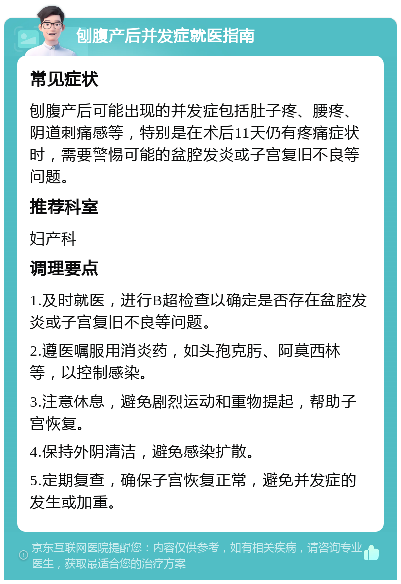 刨腹产后并发症就医指南 常见症状 刨腹产后可能出现的并发症包括肚子疼、腰疼、阴道刺痛感等，特别是在术后11天仍有疼痛症状时，需要警惕可能的盆腔发炎或子宫复旧不良等问题。 推荐科室 妇产科 调理要点 1.及时就医，进行B超检查以确定是否存在盆腔发炎或子宫复旧不良等问题。 2.遵医嘱服用消炎药，如头孢克肟、阿莫西林等，以控制感染。 3.注意休息，避免剧烈运动和重物提起，帮助子宫恢复。 4.保持外阴清洁，避免感染扩散。 5.定期复查，确保子宫恢复正常，避免并发症的发生或加重。