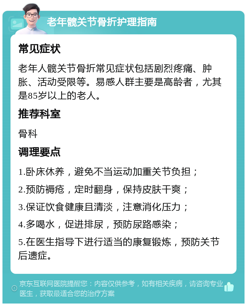 老年髋关节骨折护理指南 常见症状 老年人髋关节骨折常见症状包括剧烈疼痛、肿胀、活动受限等。易感人群主要是高龄者，尤其是85岁以上的老人。 推荐科室 骨科 调理要点 1.卧床休养，避免不当运动加重关节负担； 2.预防褥疮，定时翻身，保持皮肤干爽； 3.保证饮食健康且清淡，注意消化压力； 4.多喝水，促进排尿，预防尿路感染； 5.在医生指导下进行适当的康复锻炼，预防关节后遗症。