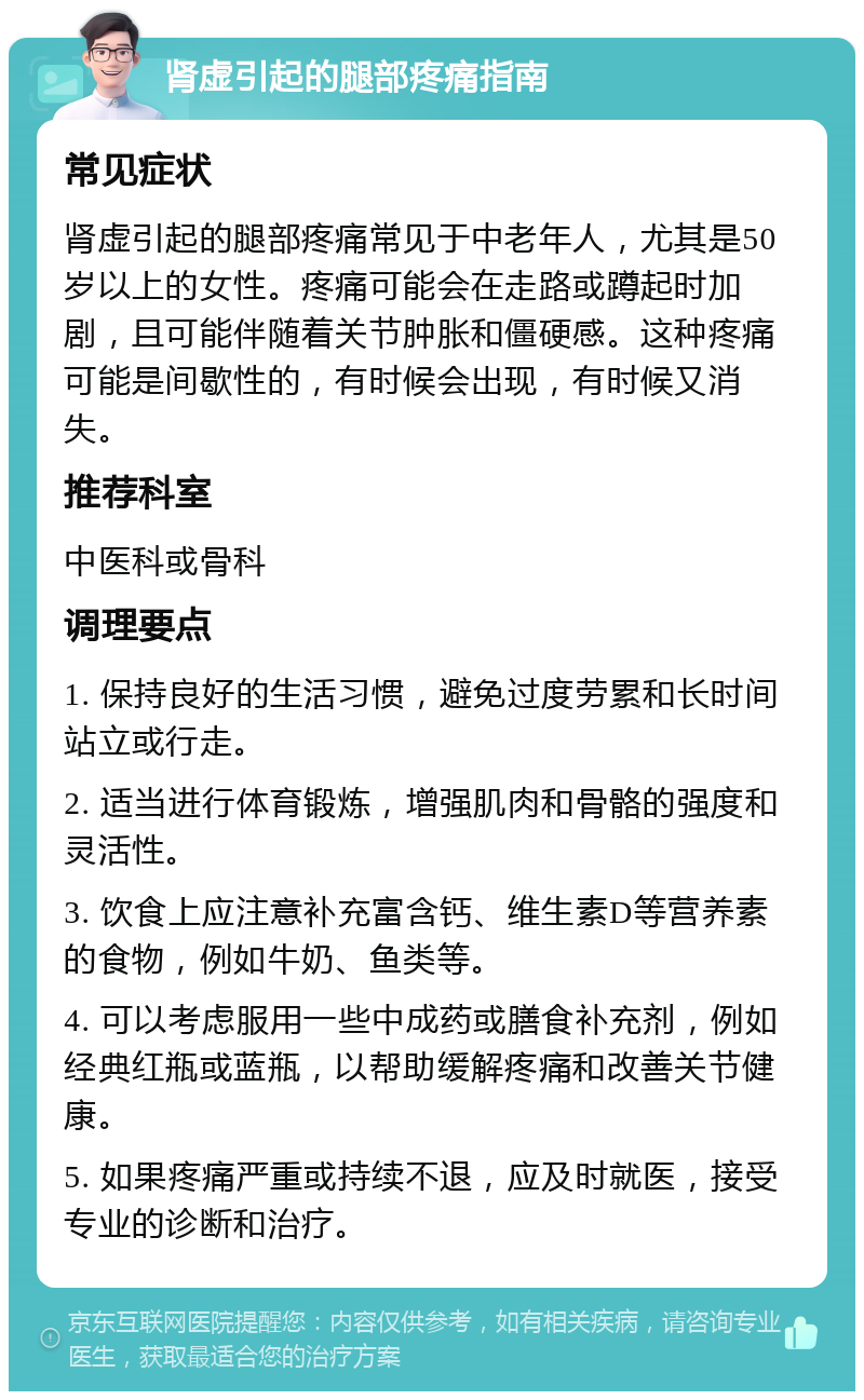 肾虚引起的腿部疼痛指南 常见症状 肾虚引起的腿部疼痛常见于中老年人，尤其是50岁以上的女性。疼痛可能会在走路或蹲起时加剧，且可能伴随着关节肿胀和僵硬感。这种疼痛可能是间歇性的，有时候会出现，有时候又消失。 推荐科室 中医科或骨科 调理要点 1. 保持良好的生活习惯，避免过度劳累和长时间站立或行走。 2. 适当进行体育锻炼，增强肌肉和骨骼的强度和灵活性。 3. 饮食上应注意补充富含钙、维生素D等营养素的食物，例如牛奶、鱼类等。 4. 可以考虑服用一些中成药或膳食补充剂，例如经典红瓶或蓝瓶，以帮助缓解疼痛和改善关节健康。 5. 如果疼痛严重或持续不退，应及时就医，接受专业的诊断和治疗。