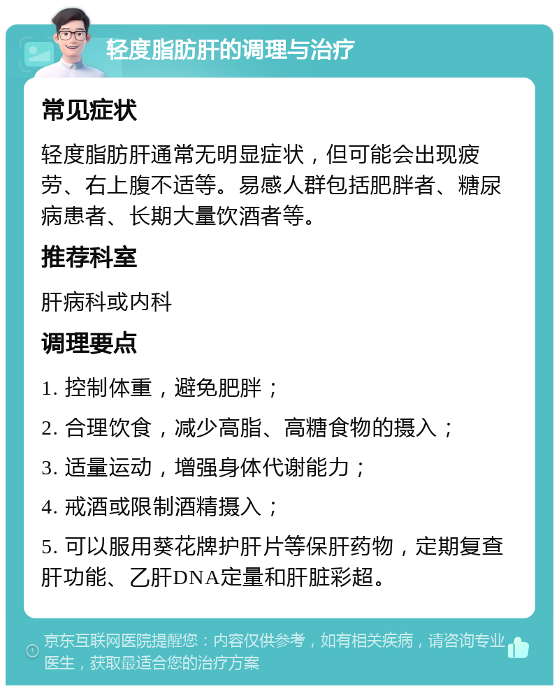 轻度脂肪肝的调理与治疗 常见症状 轻度脂肪肝通常无明显症状，但可能会出现疲劳、右上腹不适等。易感人群包括肥胖者、糖尿病患者、长期大量饮酒者等。 推荐科室 肝病科或内科 调理要点 1. 控制体重，避免肥胖； 2. 合理饮食，减少高脂、高糖食物的摄入； 3. 适量运动，增强身体代谢能力； 4. 戒酒或限制酒精摄入； 5. 可以服用葵花牌护肝片等保肝药物，定期复查肝功能、乙肝DNA定量和肝脏彩超。