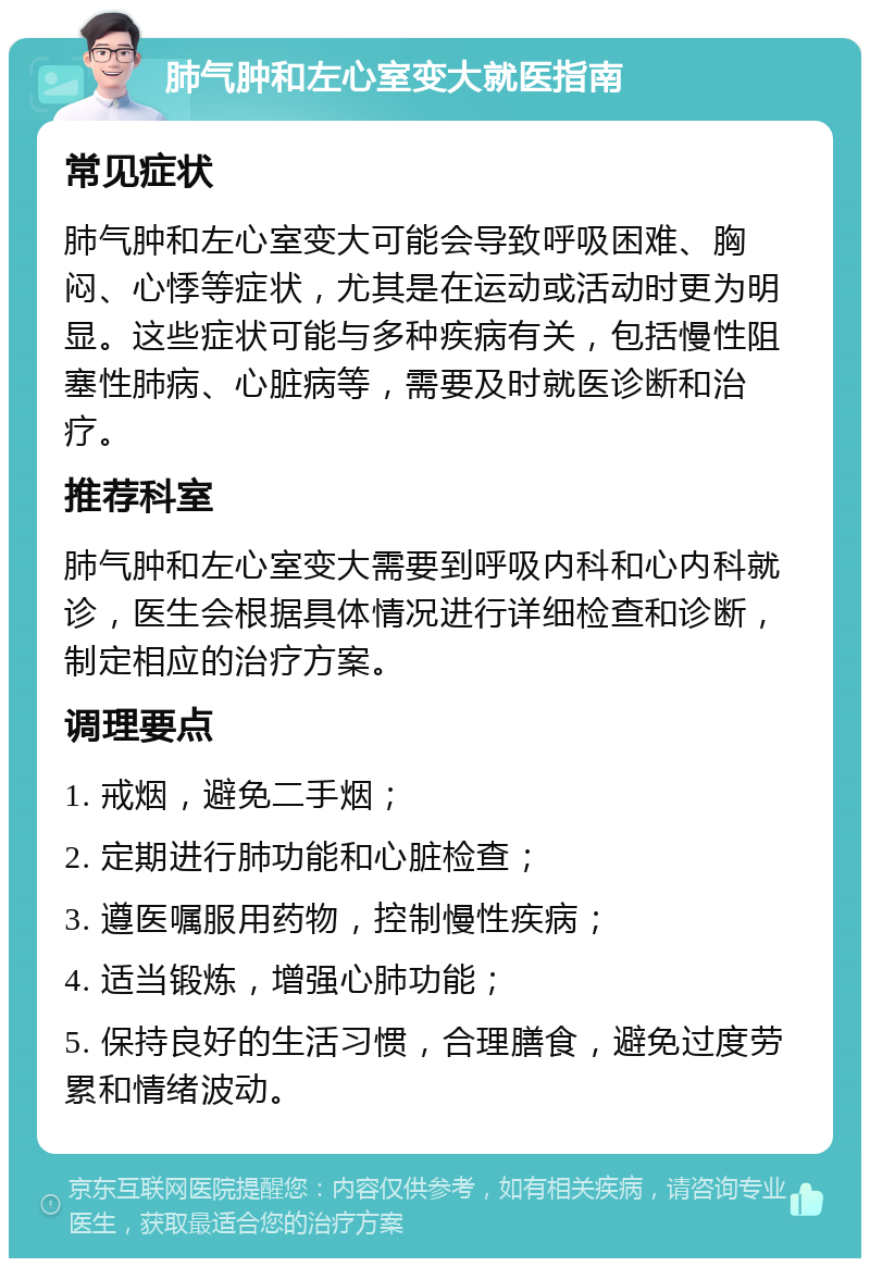 肺气肿和左心室变大就医指南 常见症状 肺气肿和左心室变大可能会导致呼吸困难、胸闷、心悸等症状，尤其是在运动或活动时更为明显。这些症状可能与多种疾病有关，包括慢性阻塞性肺病、心脏病等，需要及时就医诊断和治疗。 推荐科室 肺气肿和左心室变大需要到呼吸内科和心内科就诊，医生会根据具体情况进行详细检查和诊断，制定相应的治疗方案。 调理要点 1. 戒烟，避免二手烟； 2. 定期进行肺功能和心脏检查； 3. 遵医嘱服用药物，控制慢性疾病； 4. 适当锻炼，增强心肺功能； 5. 保持良好的生活习惯，合理膳食，避免过度劳累和情绪波动。