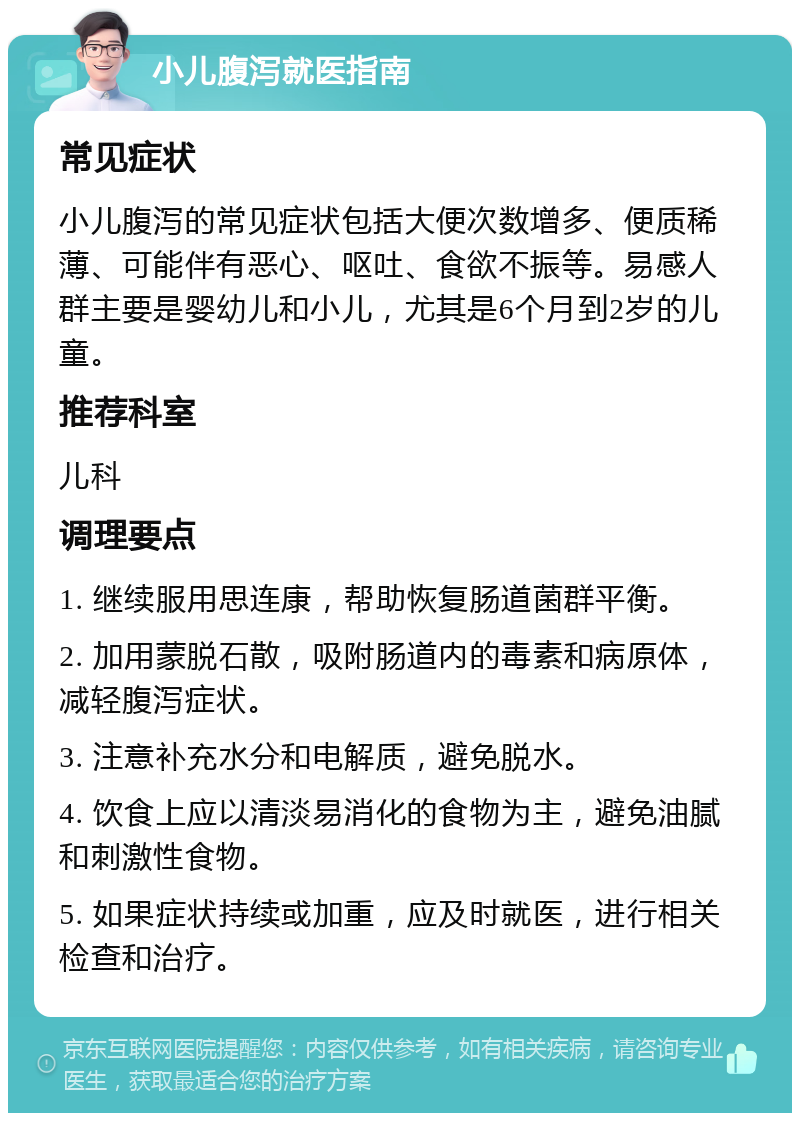 小儿腹泻就医指南 常见症状 小儿腹泻的常见症状包括大便次数增多、便质稀薄、可能伴有恶心、呕吐、食欲不振等。易感人群主要是婴幼儿和小儿，尤其是6个月到2岁的儿童。 推荐科室 儿科 调理要点 1. 继续服用思连康，帮助恢复肠道菌群平衡。 2. 加用蒙脱石散，吸附肠道内的毒素和病原体，减轻腹泻症状。 3. 注意补充水分和电解质，避免脱水。 4. 饮食上应以清淡易消化的食物为主，避免油腻和刺激性食物。 5. 如果症状持续或加重，应及时就医，进行相关检查和治疗。