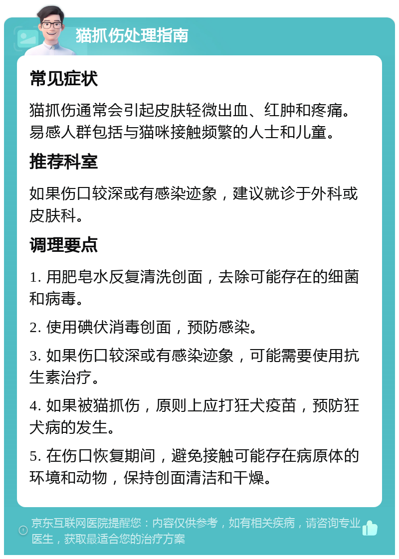 猫抓伤处理指南 常见症状 猫抓伤通常会引起皮肤轻微出血、红肿和疼痛。易感人群包括与猫咪接触频繁的人士和儿童。 推荐科室 如果伤口较深或有感染迹象，建议就诊于外科或皮肤科。 调理要点 1. 用肥皂水反复清洗创面，去除可能存在的细菌和病毒。 2. 使用碘伏消毒创面，预防感染。 3. 如果伤口较深或有感染迹象，可能需要使用抗生素治疗。 4. 如果被猫抓伤，原则上应打狂犬疫苗，预防狂犬病的发生。 5. 在伤口恢复期间，避免接触可能存在病原体的环境和动物，保持创面清洁和干燥。