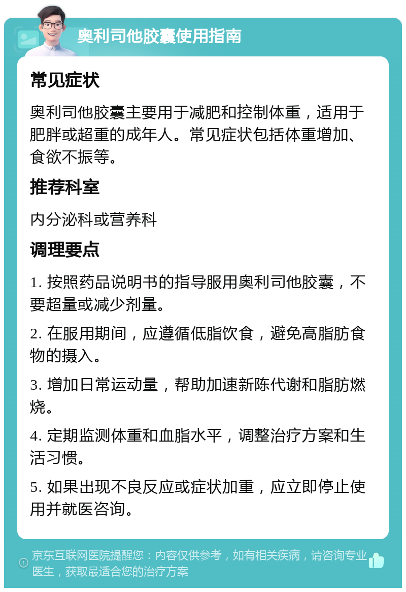 奥利司他胶囊使用指南 常见症状 奥利司他胶囊主要用于减肥和控制体重，适用于肥胖或超重的成年人。常见症状包括体重增加、食欲不振等。 推荐科室 内分泌科或营养科 调理要点 1. 按照药品说明书的指导服用奥利司他胶囊，不要超量或减少剂量。 2. 在服用期间，应遵循低脂饮食，避免高脂肪食物的摄入。 3. 增加日常运动量，帮助加速新陈代谢和脂肪燃烧。 4. 定期监测体重和血脂水平，调整治疗方案和生活习惯。 5. 如果出现不良反应或症状加重，应立即停止使用并就医咨询。