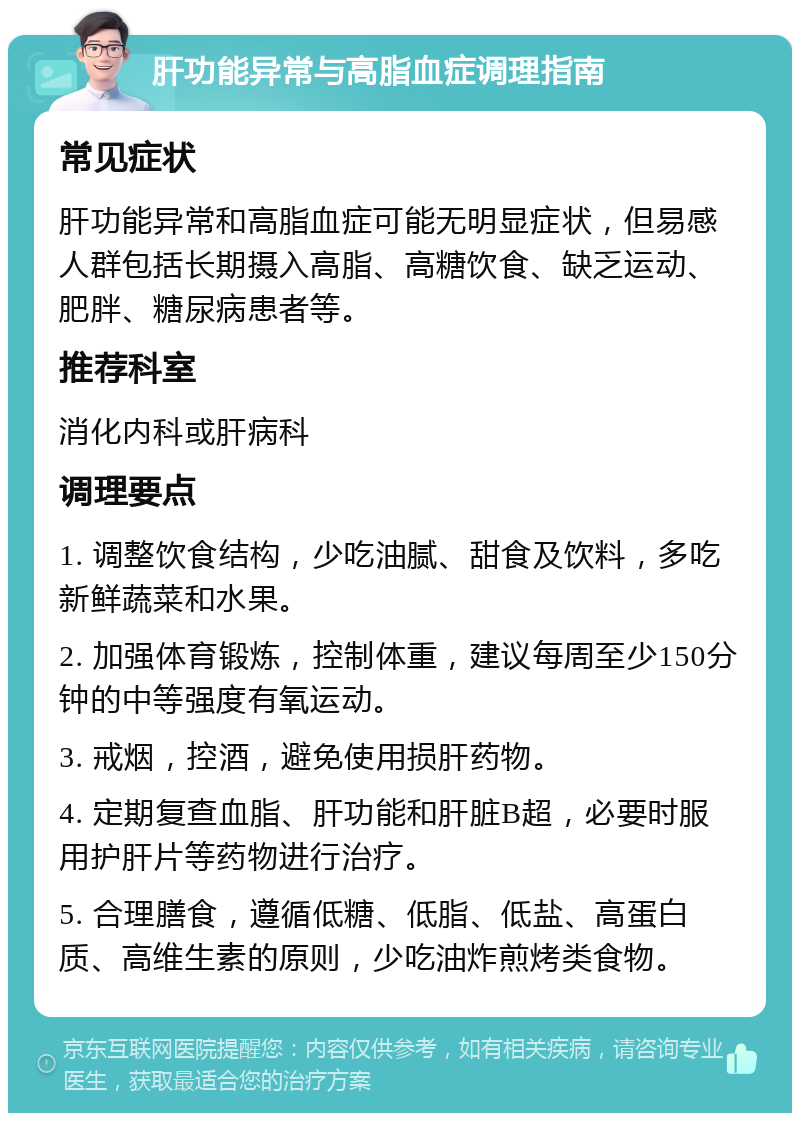 肝功能异常与高脂血症调理指南 常见症状 肝功能异常和高脂血症可能无明显症状，但易感人群包括长期摄入高脂、高糖饮食、缺乏运动、肥胖、糖尿病患者等。 推荐科室 消化内科或肝病科 调理要点 1. 调整饮食结构，少吃油腻、甜食及饮料，多吃新鲜蔬菜和水果。 2. 加强体育锻炼，控制体重，建议每周至少150分钟的中等强度有氧运动。 3. 戒烟，控酒，避免使用损肝药物。 4. 定期复查血脂、肝功能和肝脏B超，必要时服用护肝片等药物进行治疗。 5. 合理膳食，遵循低糖、低脂、低盐、高蛋白质、高维生素的原则，少吃油炸煎烤类食物。