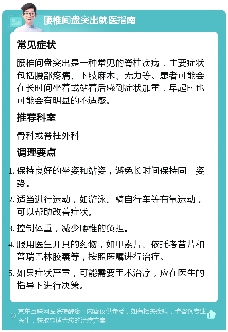 腰椎间盘突出就医指南 常见症状 腰椎间盘突出是一种常见的脊柱疾病，主要症状包括腰部疼痛、下肢麻木、无力等。患者可能会在长时间坐着或站着后感到症状加重，早起时也可能会有明显的不适感。 推荐科室 骨科或脊柱外科 调理要点 保持良好的坐姿和站姿，避免长时间保持同一姿势。 适当进行运动，如游泳、骑自行车等有氧运动，可以帮助改善症状。 控制体重，减少腰椎的负担。 服用医生开具的药物，如甲素片、依托考昔片和普瑞巴林胶囊等，按照医嘱进行治疗。 如果症状严重，可能需要手术治疗，应在医生的指导下进行决策。