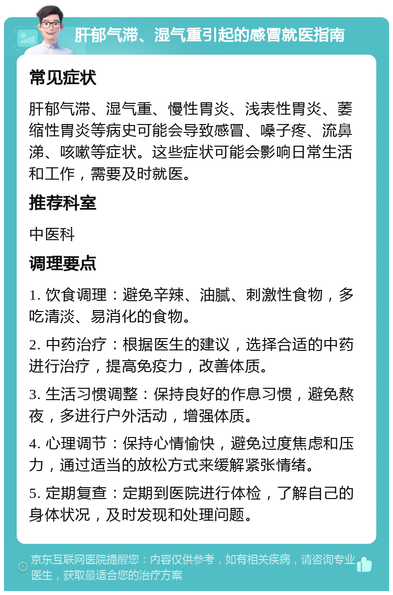 肝郁气滞、湿气重引起的感冒就医指南 常见症状 肝郁气滞、湿气重、慢性胃炎、浅表性胃炎、萎缩性胃炎等病史可能会导致感冒、嗓子疼、流鼻涕、咳嗽等症状。这些症状可能会影响日常生活和工作，需要及时就医。 推荐科室 中医科 调理要点 1. 饮食调理：避免辛辣、油腻、刺激性食物，多吃清淡、易消化的食物。 2. 中药治疗：根据医生的建议，选择合适的中药进行治疗，提高免疫力，改善体质。 3. 生活习惯调整：保持良好的作息习惯，避免熬夜，多进行户外活动，增强体质。 4. 心理调节：保持心情愉快，避免过度焦虑和压力，通过适当的放松方式来缓解紧张情绪。 5. 定期复查：定期到医院进行体检，了解自己的身体状况，及时发现和处理问题。