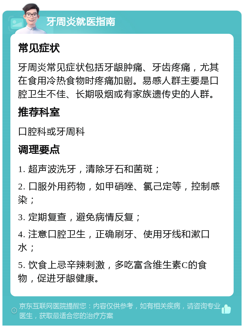 牙周炎就医指南 常见症状 牙周炎常见症状包括牙龈肿痛、牙齿疼痛，尤其在食用冷热食物时疼痛加剧。易感人群主要是口腔卫生不佳、长期吸烟或有家族遗传史的人群。 推荐科室 口腔科或牙周科 调理要点 1. 超声波洗牙，清除牙石和菌斑； 2. 口服外用药物，如甲硝唑、氯己定等，控制感染； 3. 定期复查，避免病情反复； 4. 注意口腔卫生，正确刷牙、使用牙线和漱口水； 5. 饮食上忌辛辣刺激，多吃富含维生素C的食物，促进牙龈健康。