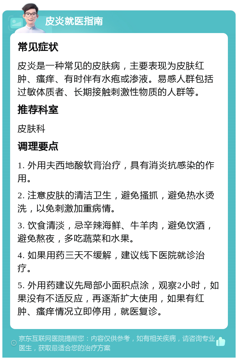 皮炎就医指南 常见症状 皮炎是一种常见的皮肤病，主要表现为皮肤红肿、瘙痒、有时伴有水疱或渗液。易感人群包括过敏体质者、长期接触刺激性物质的人群等。 推荐科室 皮肤科 调理要点 1. 外用夫西地酸软膏治疗，具有消炎抗感染的作用。 2. 注意皮肤的清洁卫生，避免搔抓，避免热水烫洗，以免刺激加重病情。 3. 饮食清淡，忌辛辣海鲜、牛羊肉，避免饮酒，避免熬夜，多吃蔬菜和水果。 4. 如果用药三天不缓解，建议线下医院就诊治疗。 5. 外用药建议先局部小面积点涂，观察2小时，如果没有不适反应，再逐渐扩大使用，如果有红肿、瘙痒情况立即停用，就医复诊。