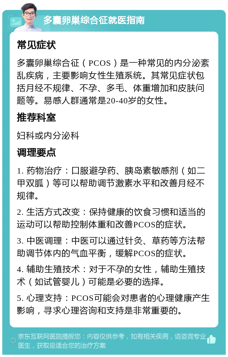 多囊卵巢综合征就医指南 常见症状 多囊卵巢综合征（PCOS）是一种常见的内分泌紊乱疾病，主要影响女性生殖系统。其常见症状包括月经不规律、不孕、多毛、体重增加和皮肤问题等。易感人群通常是20-40岁的女性。 推荐科室 妇科或内分泌科 调理要点 1. 药物治疗：口服避孕药、胰岛素敏感剂（如二甲双胍）等可以帮助调节激素水平和改善月经不规律。 2. 生活方式改变：保持健康的饮食习惯和适当的运动可以帮助控制体重和改善PCOS的症状。 3. 中医调理：中医可以通过针灸、草药等方法帮助调节体内的气血平衡，缓解PCOS的症状。 4. 辅助生殖技术：对于不孕的女性，辅助生殖技术（如试管婴儿）可能是必要的选择。 5. 心理支持：PCOS可能会对患者的心理健康产生影响，寻求心理咨询和支持是非常重要的。