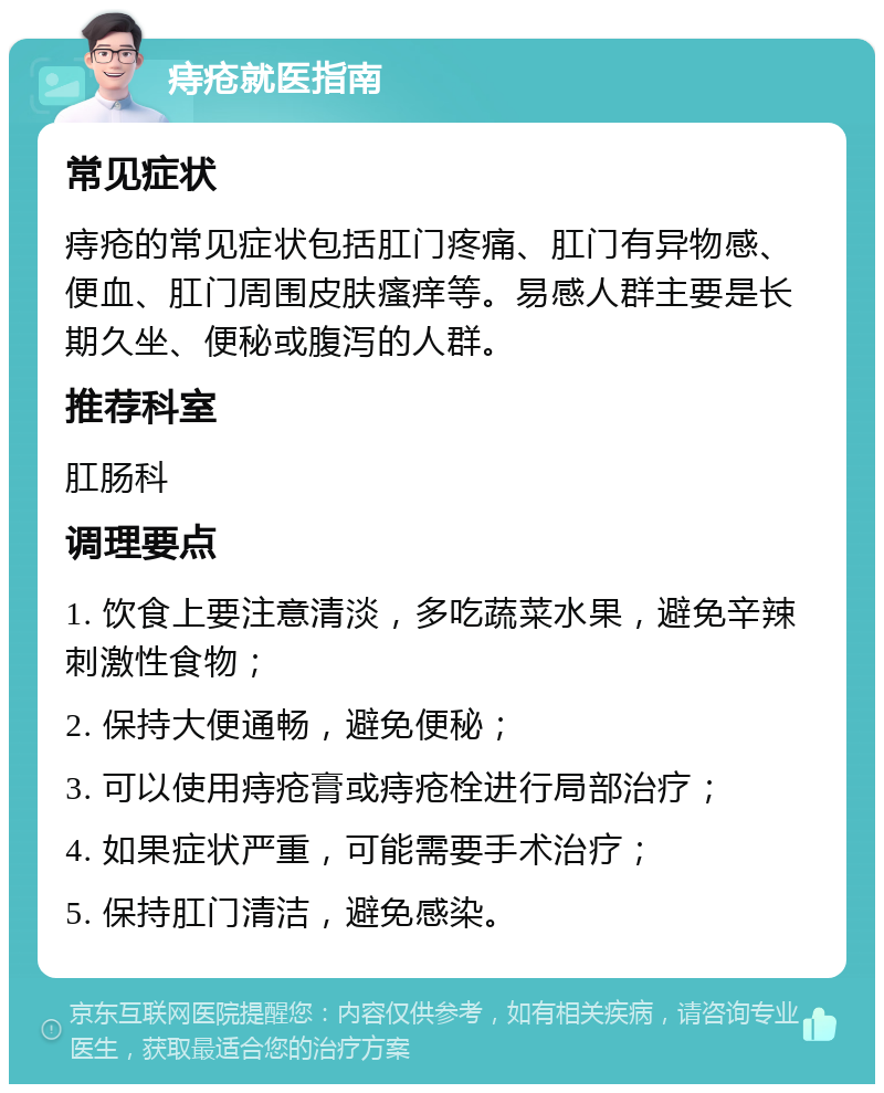 痔疮就医指南 常见症状 痔疮的常见症状包括肛门疼痛、肛门有异物感、便血、肛门周围皮肤瘙痒等。易感人群主要是长期久坐、便秘或腹泻的人群。 推荐科室 肛肠科 调理要点 1. 饮食上要注意清淡，多吃蔬菜水果，避免辛辣刺激性食物； 2. 保持大便通畅，避免便秘； 3. 可以使用痔疮膏或痔疮栓进行局部治疗； 4. 如果症状严重，可能需要手术治疗； 5. 保持肛门清洁，避免感染。