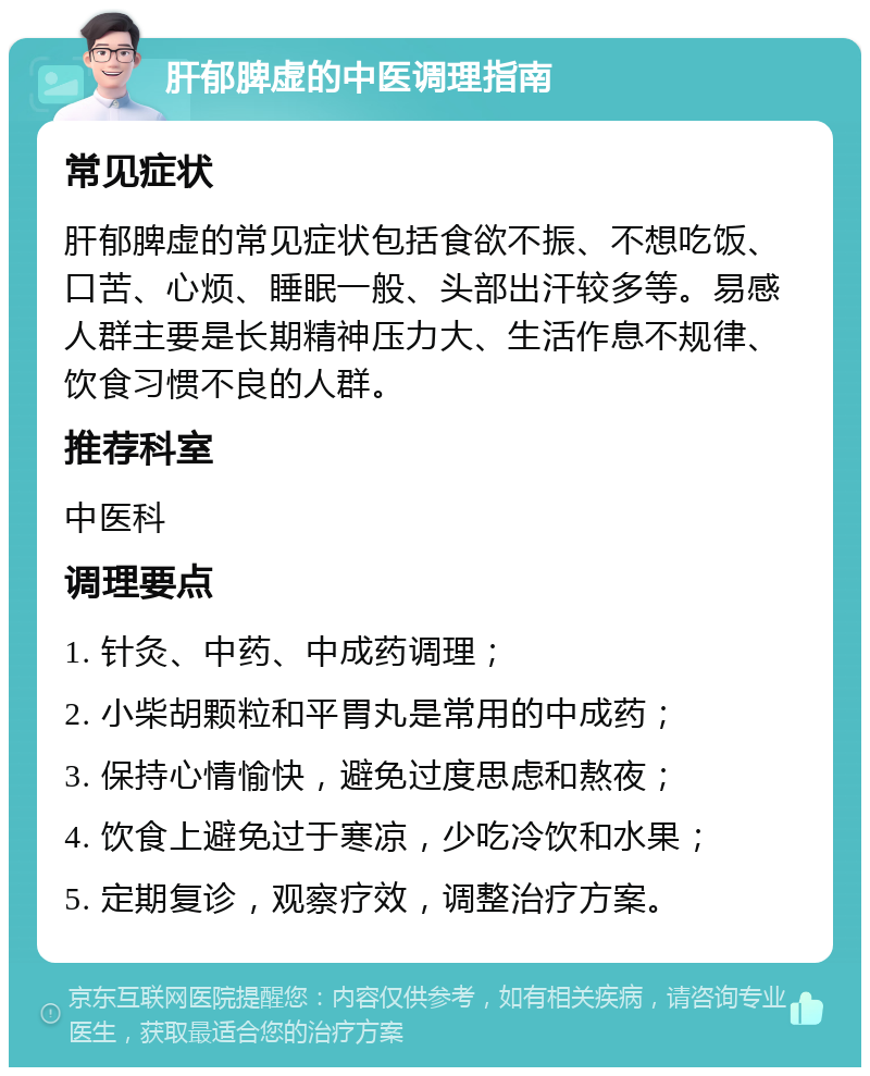 肝郁脾虚的中医调理指南 常见症状 肝郁脾虚的常见症状包括食欲不振、不想吃饭、口苦、心烦、睡眠一般、头部出汗较多等。易感人群主要是长期精神压力大、生活作息不规律、饮食习惯不良的人群。 推荐科室 中医科 调理要点 1. 针灸、中药、中成药调理； 2. 小柴胡颗粒和平胃丸是常用的中成药； 3. 保持心情愉快，避免过度思虑和熬夜； 4. 饮食上避免过于寒凉，少吃冷饮和水果； 5. 定期复诊，观察疗效，调整治疗方案。