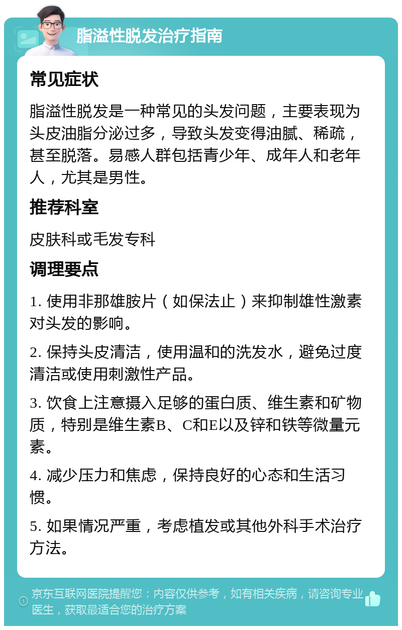 脂溢性脱发治疗指南 常见症状 脂溢性脱发是一种常见的头发问题，主要表现为头皮油脂分泌过多，导致头发变得油腻、稀疏，甚至脱落。易感人群包括青少年、成年人和老年人，尤其是男性。 推荐科室 皮肤科或毛发专科 调理要点 1. 使用非那雄胺片（如保法止）来抑制雄性激素对头发的影响。 2. 保持头皮清洁，使用温和的洗发水，避免过度清洁或使用刺激性产品。 3. 饮食上注意摄入足够的蛋白质、维生素和矿物质，特别是维生素B、C和E以及锌和铁等微量元素。 4. 减少压力和焦虑，保持良好的心态和生活习惯。 5. 如果情况严重，考虑植发或其他外科手术治疗方法。