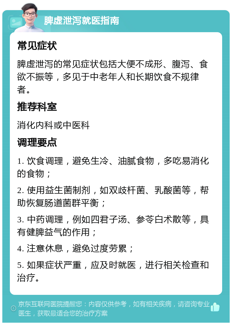 脾虚泄泻就医指南 常见症状 脾虚泄泻的常见症状包括大便不成形、腹泻、食欲不振等，多见于中老年人和长期饮食不规律者。 推荐科室 消化内科或中医科 调理要点 1. 饮食调理，避免生冷、油腻食物，多吃易消化的食物； 2. 使用益生菌制剂，如双歧杆菌、乳酸菌等，帮助恢复肠道菌群平衡； 3. 中药调理，例如四君子汤、参苓白术散等，具有健脾益气的作用； 4. 注意休息，避免过度劳累； 5. 如果症状严重，应及时就医，进行相关检查和治疗。