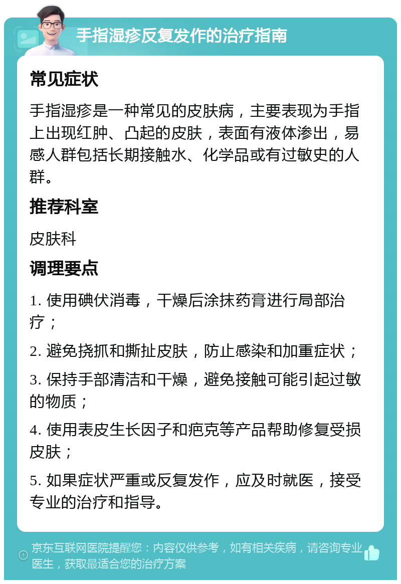 手指湿疹反复发作的治疗指南 常见症状 手指湿疹是一种常见的皮肤病，主要表现为手指上出现红肿、凸起的皮肤，表面有液体渗出，易感人群包括长期接触水、化学品或有过敏史的人群。 推荐科室 皮肤科 调理要点 1. 使用碘伏消毒，干燥后涂抹药膏进行局部治疗； 2. 避免挠抓和撕扯皮肤，防止感染和加重症状； 3. 保持手部清洁和干燥，避免接触可能引起过敏的物质； 4. 使用表皮生长因子和疤克等产品帮助修复受损皮肤； 5. 如果症状严重或反复发作，应及时就医，接受专业的治疗和指导。