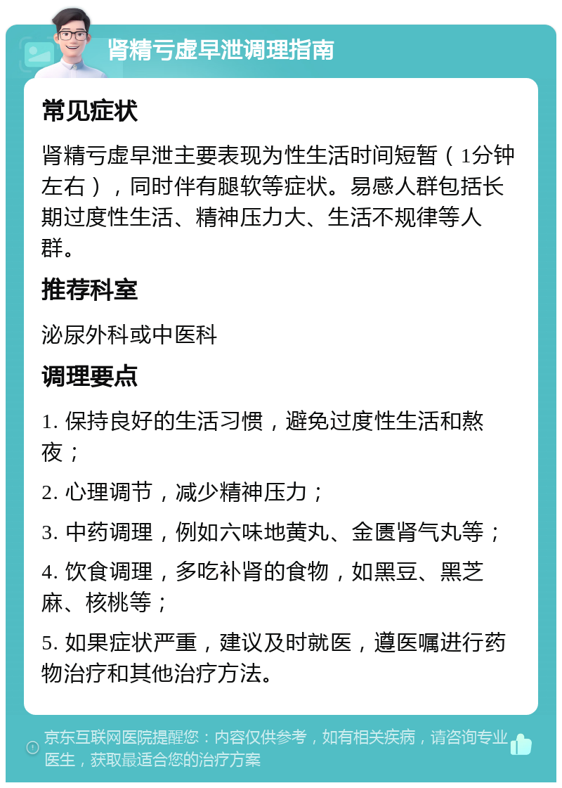 肾精亏虚早泄调理指南 常见症状 肾精亏虚早泄主要表现为性生活时间短暂（1分钟左右），同时伴有腿软等症状。易感人群包括长期过度性生活、精神压力大、生活不规律等人群。 推荐科室 泌尿外科或中医科 调理要点 1. 保持良好的生活习惯，避免过度性生活和熬夜； 2. 心理调节，减少精神压力； 3. 中药调理，例如六味地黄丸、金匮肾气丸等； 4. 饮食调理，多吃补肾的食物，如黑豆、黑芝麻、核桃等； 5. 如果症状严重，建议及时就医，遵医嘱进行药物治疗和其他治疗方法。