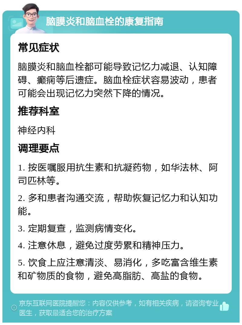 脑膜炎和脑血栓的康复指南 常见症状 脑膜炎和脑血栓都可能导致记忆力减退、认知障碍、癫痫等后遗症。脑血栓症状容易波动，患者可能会出现记忆力突然下降的情况。 推荐科室 神经内科 调理要点 1. 按医嘱服用抗生素和抗凝药物，如华法林、阿司匹林等。 2. 多和患者沟通交流，帮助恢复记忆力和认知功能。 3. 定期复查，监测病情变化。 4. 注意休息，避免过度劳累和精神压力。 5. 饮食上应注意清淡、易消化，多吃富含维生素和矿物质的食物，避免高脂肪、高盐的食物。