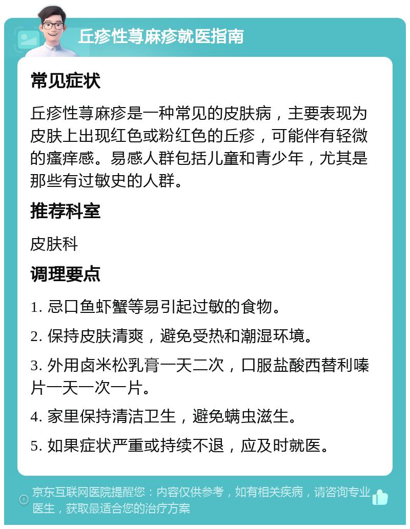 丘疹性荨麻疹就医指南 常见症状 丘疹性荨麻疹是一种常见的皮肤病，主要表现为皮肤上出现红色或粉红色的丘疹，可能伴有轻微的瘙痒感。易感人群包括儿童和青少年，尤其是那些有过敏史的人群。 推荐科室 皮肤科 调理要点 1. 忌口鱼虾蟹等易引起过敏的食物。 2. 保持皮肤清爽，避免受热和潮湿环境。 3. 外用卤米松乳膏一天二次，口服盐酸西替利嗪片一天一次一片。 4. 家里保持清洁卫生，避免螨虫滋生。 5. 如果症状严重或持续不退，应及时就医。