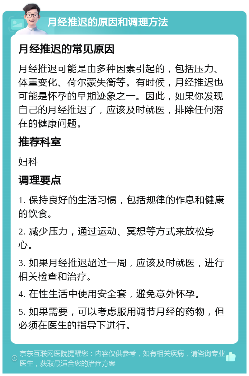 月经推迟的原因和调理方法 月经推迟的常见原因 月经推迟可能是由多种因素引起的，包括压力、体重变化、荷尔蒙失衡等。有时候，月经推迟也可能是怀孕的早期迹象之一。因此，如果你发现自己的月经推迟了，应该及时就医，排除任何潜在的健康问题。 推荐科室 妇科 调理要点 1. 保持良好的生活习惯，包括规律的作息和健康的饮食。 2. 减少压力，通过运动、冥想等方式来放松身心。 3. 如果月经推迟超过一周，应该及时就医，进行相关检查和治疗。 4. 在性生活中使用安全套，避免意外怀孕。 5. 如果需要，可以考虑服用调节月经的药物，但必须在医生的指导下进行。