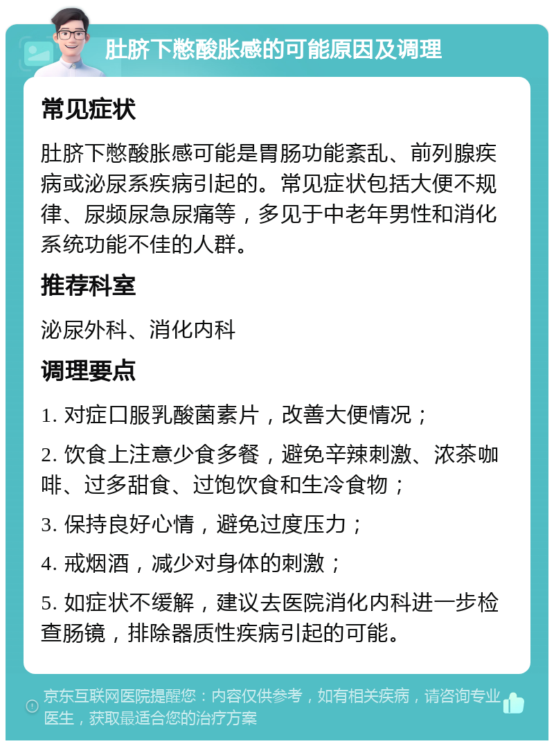 肚脐下憋酸胀感的可能原因及调理 常见症状 肚脐下憋酸胀感可能是胃肠功能紊乱、前列腺疾病或泌尿系疾病引起的。常见症状包括大便不规律、尿频尿急尿痛等，多见于中老年男性和消化系统功能不佳的人群。 推荐科室 泌尿外科、消化内科 调理要点 1. 对症口服乳酸菌素片，改善大便情况； 2. 饮食上注意少食多餐，避免辛辣刺激、浓茶咖啡、过多甜食、过饱饮食和生冷食物； 3. 保持良好心情，避免过度压力； 4. 戒烟酒，减少对身体的刺激； 5. 如症状不缓解，建议去医院消化内科进一步检查肠镜，排除器质性疾病引起的可能。