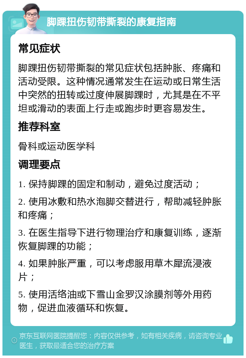 脚踝扭伤韧带撕裂的康复指南 常见症状 脚踝扭伤韧带撕裂的常见症状包括肿胀、疼痛和活动受限。这种情况通常发生在运动或日常生活中突然的扭转或过度伸展脚踝时，尤其是在不平坦或滑动的表面上行走或跑步时更容易发生。 推荐科室 骨科或运动医学科 调理要点 1. 保持脚踝的固定和制动，避免过度活动； 2. 使用冰敷和热水泡脚交替进行，帮助减轻肿胀和疼痛； 3. 在医生指导下进行物理治疗和康复训练，逐渐恢复脚踝的功能； 4. 如果肿胀严重，可以考虑服用草木犀流浸液片； 5. 使用活络油或下雪山金罗汉涂膜剂等外用药物，促进血液循环和恢复。