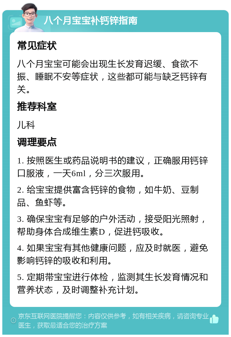 八个月宝宝补钙锌指南 常见症状 八个月宝宝可能会出现生长发育迟缓、食欲不振、睡眠不安等症状，这些都可能与缺乏钙锌有关。 推荐科室 儿科 调理要点 1. 按照医生或药品说明书的建议，正确服用钙锌口服液，一天6ml，分三次服用。 2. 给宝宝提供富含钙锌的食物，如牛奶、豆制品、鱼虾等。 3. 确保宝宝有足够的户外活动，接受阳光照射，帮助身体合成维生素D，促进钙吸收。 4. 如果宝宝有其他健康问题，应及时就医，避免影响钙锌的吸收和利用。 5. 定期带宝宝进行体检，监测其生长发育情况和营养状态，及时调整补充计划。