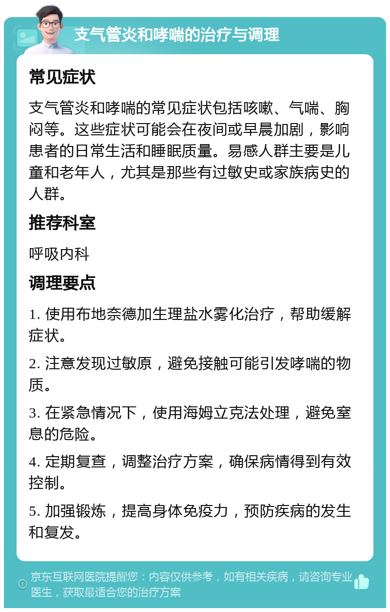 支气管炎和哮喘的治疗与调理 常见症状 支气管炎和哮喘的常见症状包括咳嗽、气喘、胸闷等。这些症状可能会在夜间或早晨加剧，影响患者的日常生活和睡眠质量。易感人群主要是儿童和老年人，尤其是那些有过敏史或家族病史的人群。 推荐科室 呼吸内科 调理要点 1. 使用布地奈德加生理盐水雾化治疗，帮助缓解症状。 2. 注意发现过敏原，避免接触可能引发哮喘的物质。 3. 在紧急情况下，使用海姆立克法处理，避免窒息的危险。 4. 定期复查，调整治疗方案，确保病情得到有效控制。 5. 加强锻炼，提高身体免疫力，预防疾病的发生和复发。