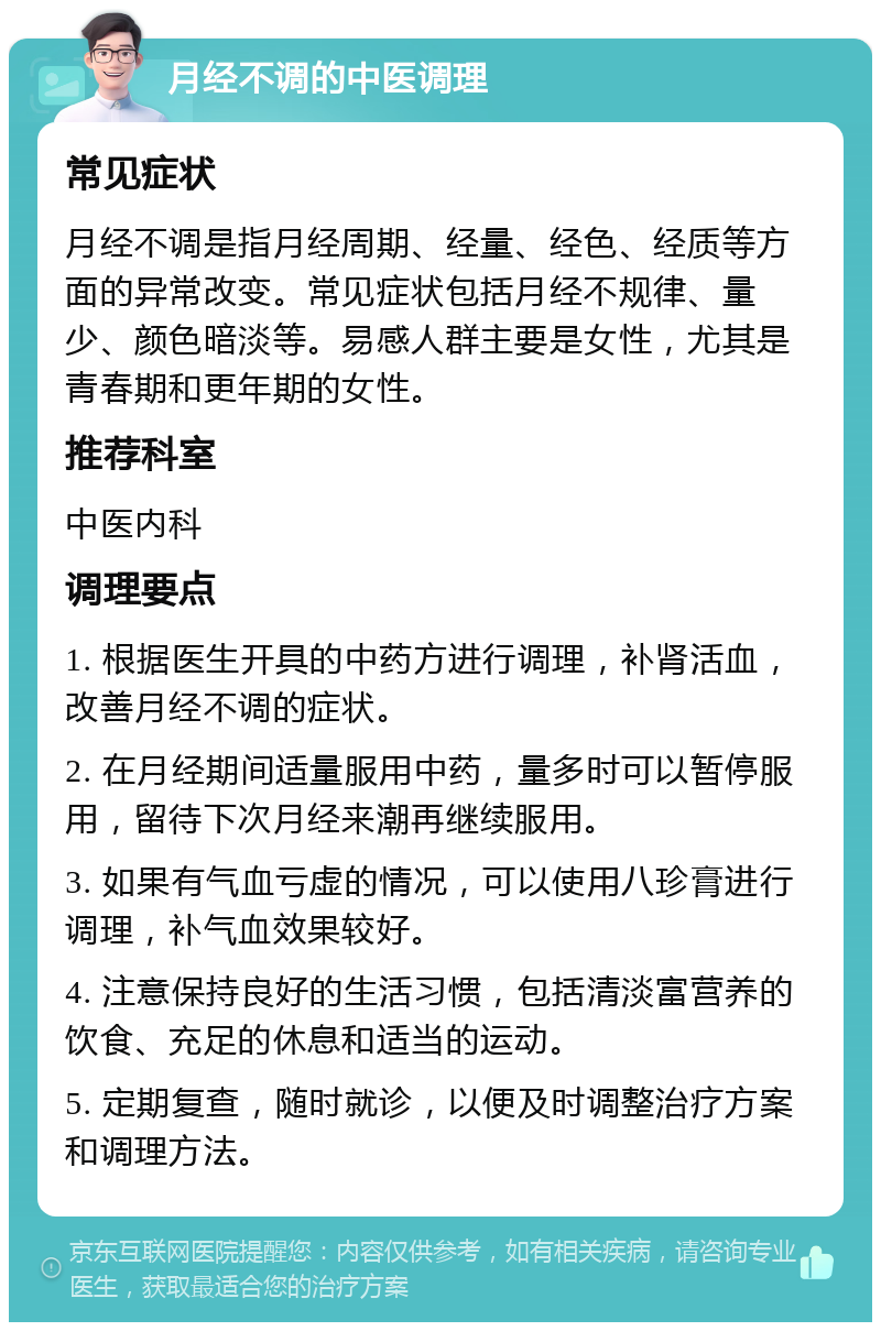 月经不调的中医调理 常见症状 月经不调是指月经周期、经量、经色、经质等方面的异常改变。常见症状包括月经不规律、量少、颜色暗淡等。易感人群主要是女性，尤其是青春期和更年期的女性。 推荐科室 中医内科 调理要点 1. 根据医生开具的中药方进行调理，补肾活血，改善月经不调的症状。 2. 在月经期间适量服用中药，量多时可以暂停服用，留待下次月经来潮再继续服用。 3. 如果有气血亏虚的情况，可以使用八珍膏进行调理，补气血效果较好。 4. 注意保持良好的生活习惯，包括清淡富营养的饮食、充足的休息和适当的运动。 5. 定期复查，随时就诊，以便及时调整治疗方案和调理方法。