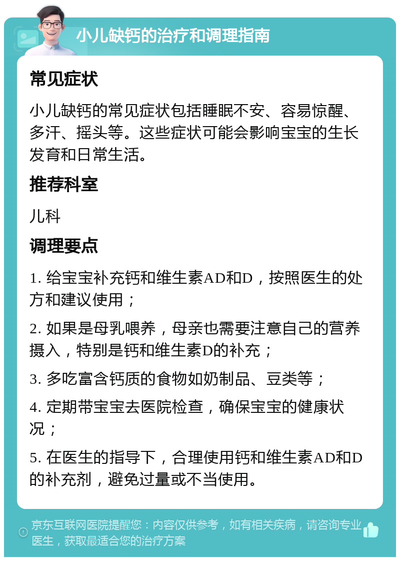 小儿缺钙的治疗和调理指南 常见症状 小儿缺钙的常见症状包括睡眠不安、容易惊醒、多汗、摇头等。这些症状可能会影响宝宝的生长发育和日常生活。 推荐科室 儿科 调理要点 1. 给宝宝补充钙和维生素AD和D，按照医生的处方和建议使用； 2. 如果是母乳喂养，母亲也需要注意自己的营养摄入，特别是钙和维生素D的补充； 3. 多吃富含钙质的食物如奶制品、豆类等； 4. 定期带宝宝去医院检查，确保宝宝的健康状况； 5. 在医生的指导下，合理使用钙和维生素AD和D的补充剂，避免过量或不当使用。